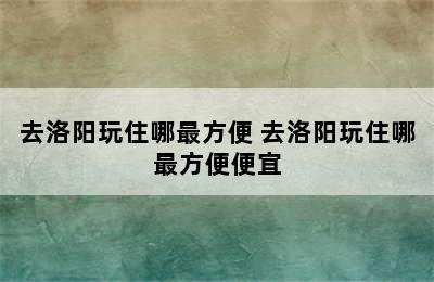 去洛阳玩住哪最方便 去洛阳玩住哪最方便便宜